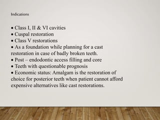 Indications
 Class I, II & VI cavities
 Cuspal restoration
 Class V restorations
 As a foundation while planning for a cast
restoration in case of badly broken teeth.
 Post – endodontic access filling and core
 Teeth with questionable prognosis
 Economic status: Amalgam is the restoration of
choice for posterior teeth when patient cannot afford
expensive alternatives like cast restorations.
 