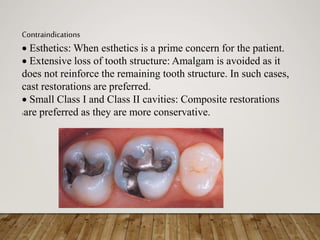 Contraindications
 Esthetics: When esthetics is a prime concern for the patient.
 Extensive loss of tooth structure: Amalgam is avoided as it
does not reinforce the remaining tooth structure. In such cases,
cast restorations are preferred.
 Small Class I and Class II cavities: Composite restorations
5are preferred as they are more conservative.
 