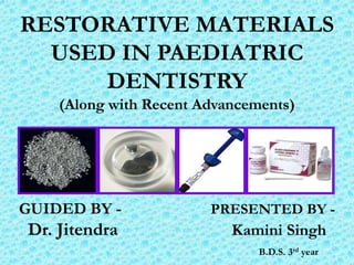RESTORATIVE MATERIALS
  USED IN PAEDIATRIC
      DENTISTRY
    (Along with Recent Advancements)




GUIDED BY -             PRESENTED BY -
Dr. Jitendra               Kamini Singh
                               B.D.S. 3rd year
 