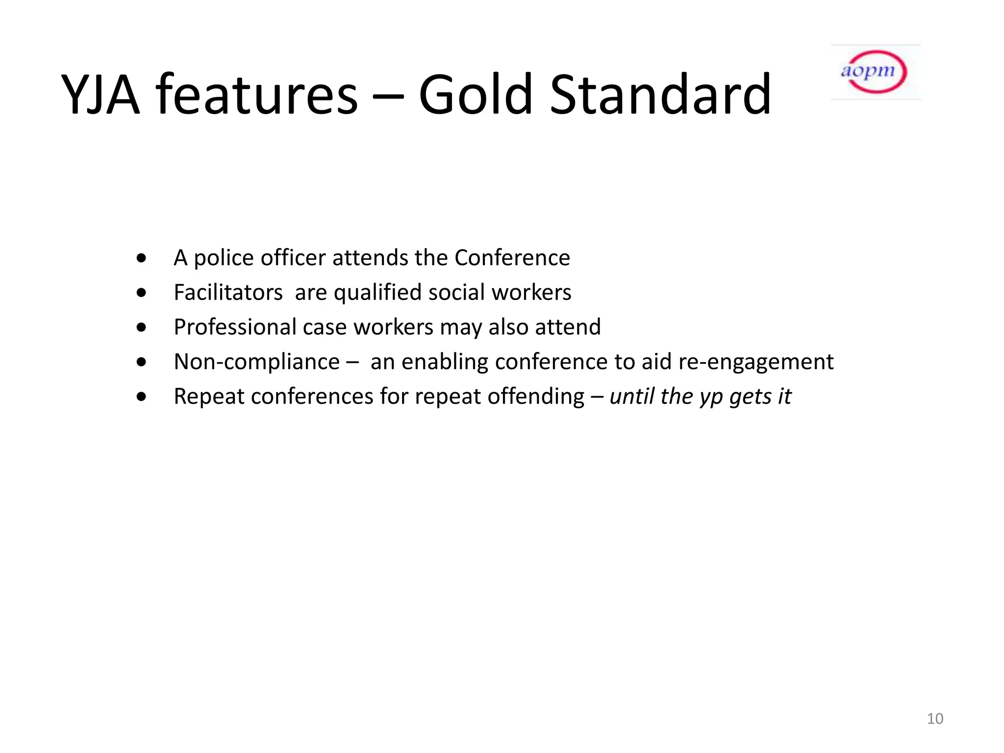 YJA features – Gold Standard

    A police officer attends the Conference
    Facilitators are qualified social workers
    Professional case workers may also attend
    Non-compliance – an enabling conference to aid re-engagement
    Repeat conferences for repeat offending – until the yp gets it




                                                                     10
 
