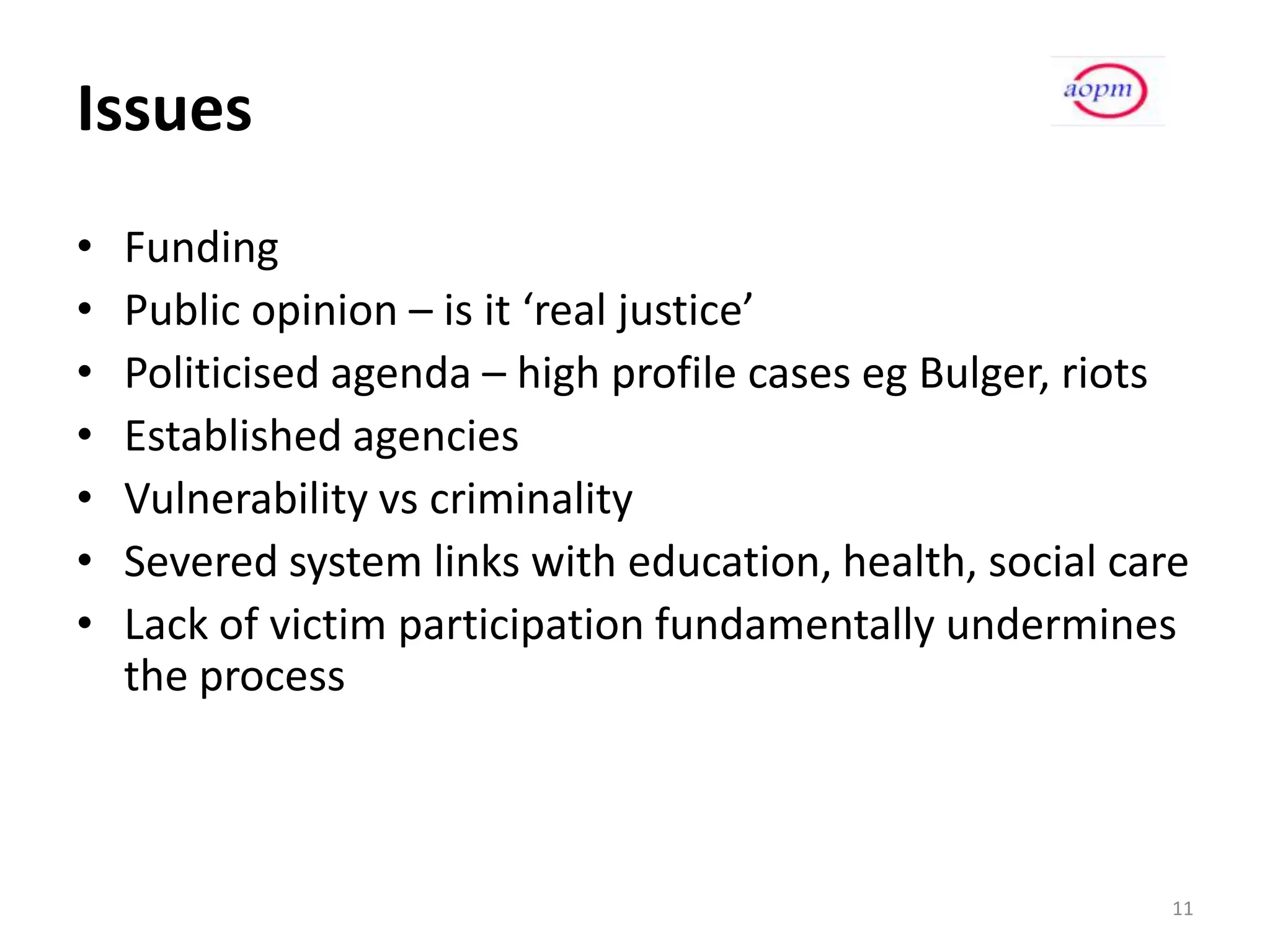 Issues
•   Funding
•   Public opinion – is it ‘real justice’
•   Politicised agenda – high profile cases eg Bulger, riots
•   Established agencies
•   Vulnerability vs criminality
•   Severed system links with education, health, social care
•   Lack of victim participation fundamentally undermines
    the process



                                                           11
 