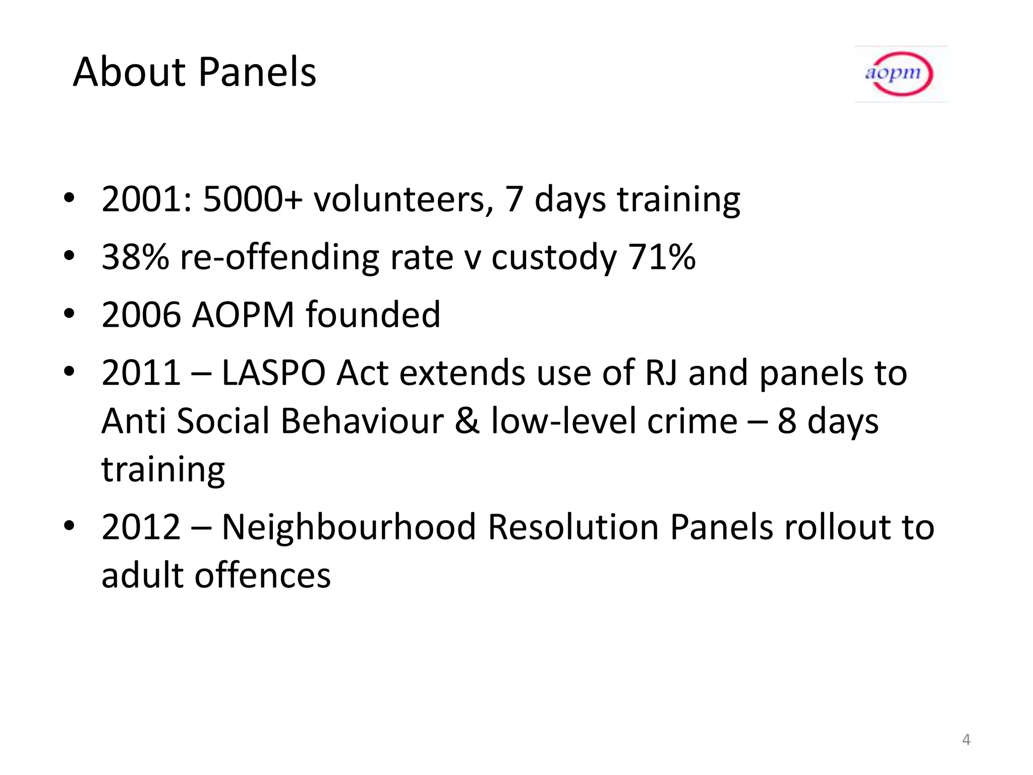 About Panels

• 2001: 5000+ volunteers, 7 days training
• 38% re-offending rate v custody 71%
• 2006 AOPM founded
• 2011 – LASPO Act extends use of RJ and panels to
  Anti Social Behaviour & low-level crime – 8 days
  training
• 2012 – Neighbourhood Resolution Panels rollout to
  adult offences


                                                      4
 
