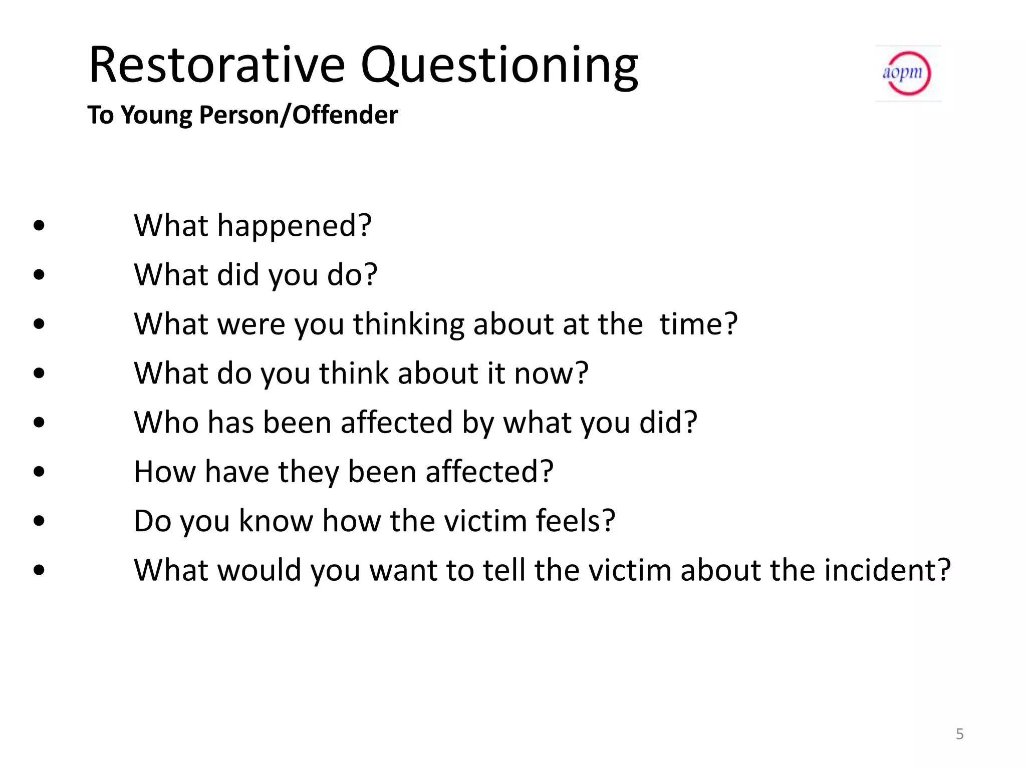 Restorative Questioning
    To Young Person/Offender


•      What happened?
•      What did you do?
•      What were you thinking about at the time?
•      What do you think about it now?
•      Who has been affected by what you did?
•      How have they been affected?
•      Do you know how the victim feels?
•      What would you want to tell the victim about the incident?



                                                                    5
 