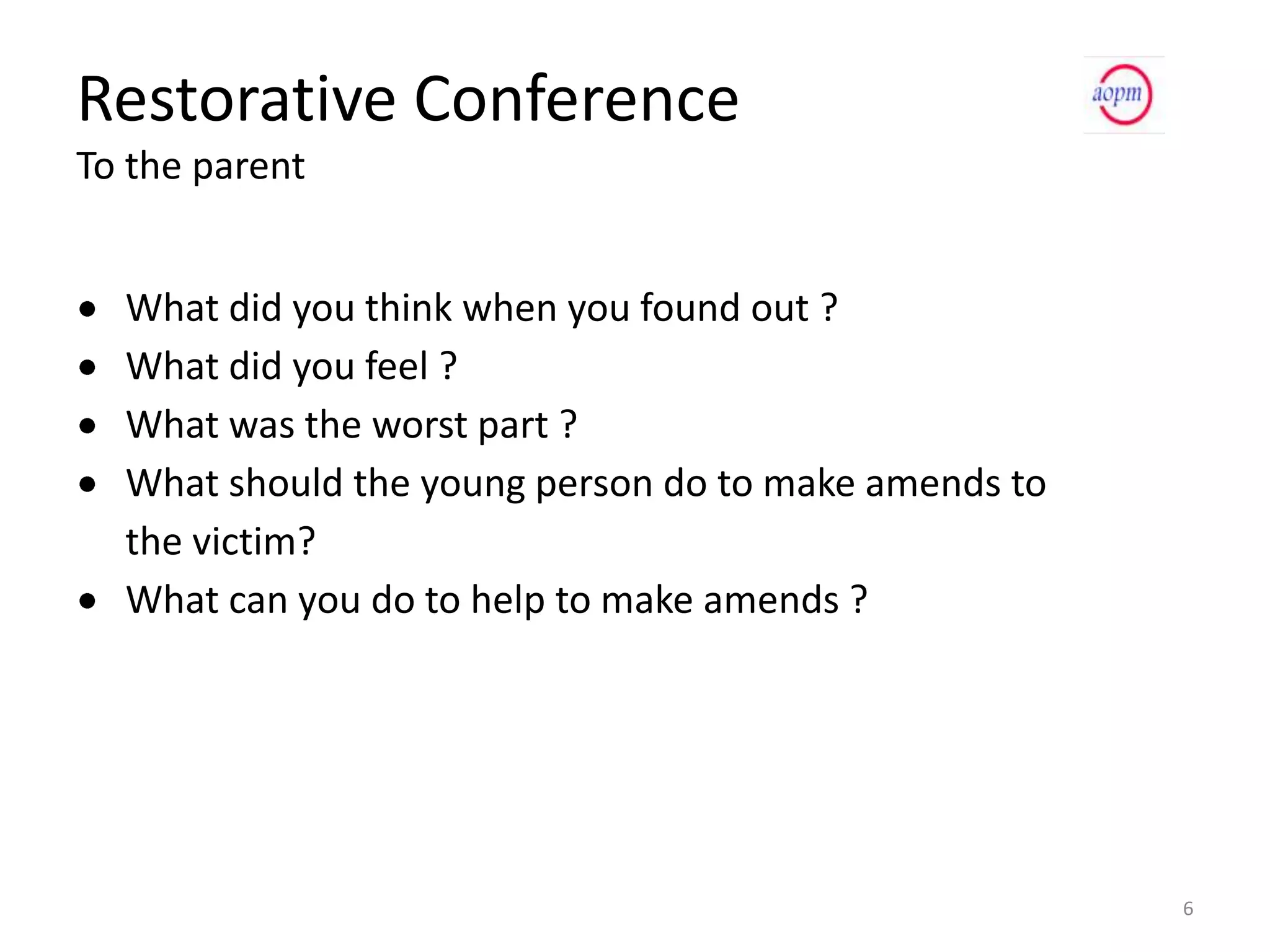 Restorative Conference
To the parent


  What did you think when you found out ?
  What did you feel ?
  What was the worst part ?
  What should the young person do to make amends to
  the victim?
  What can you do to help to make amends ?




                                                      6
 