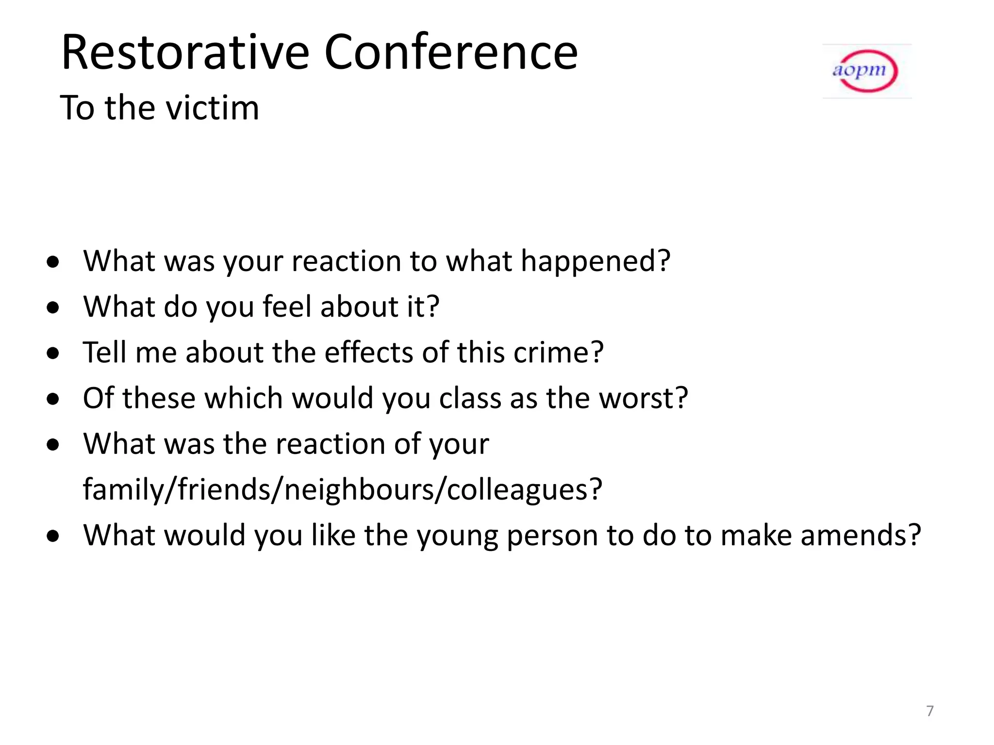 Restorative Conference
To the victim


 What was your reaction to what happened?
 What do you feel about it?
 Tell me about the effects of this crime?
 Of these which would you class as the worst?
 What was the reaction of your
 family/friends/neighbours/colleagues?
 What would you like the young person to do to make amends?




                                                              7
 