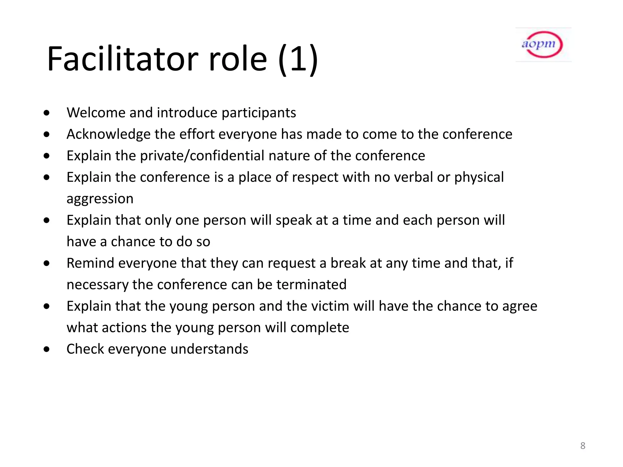 Facilitator role (1)
 Welcome and introduce participants
 Acknowledge the effort everyone has made to come to the conference
 Explain the private/confidential nature of the conference
 Explain the conference is a place of respect with no verbal or physical
 aggression
 Explain that only one person will speak at a time and each person will
 have a chance to do so
 Remind everyone that they can request a break at any time and that, if
 necessary the conference can be terminated
 Explain that the young person and the victim will have the chance to agree
 what actions the young person will complete
 Check everyone understands




                                                                              8
 