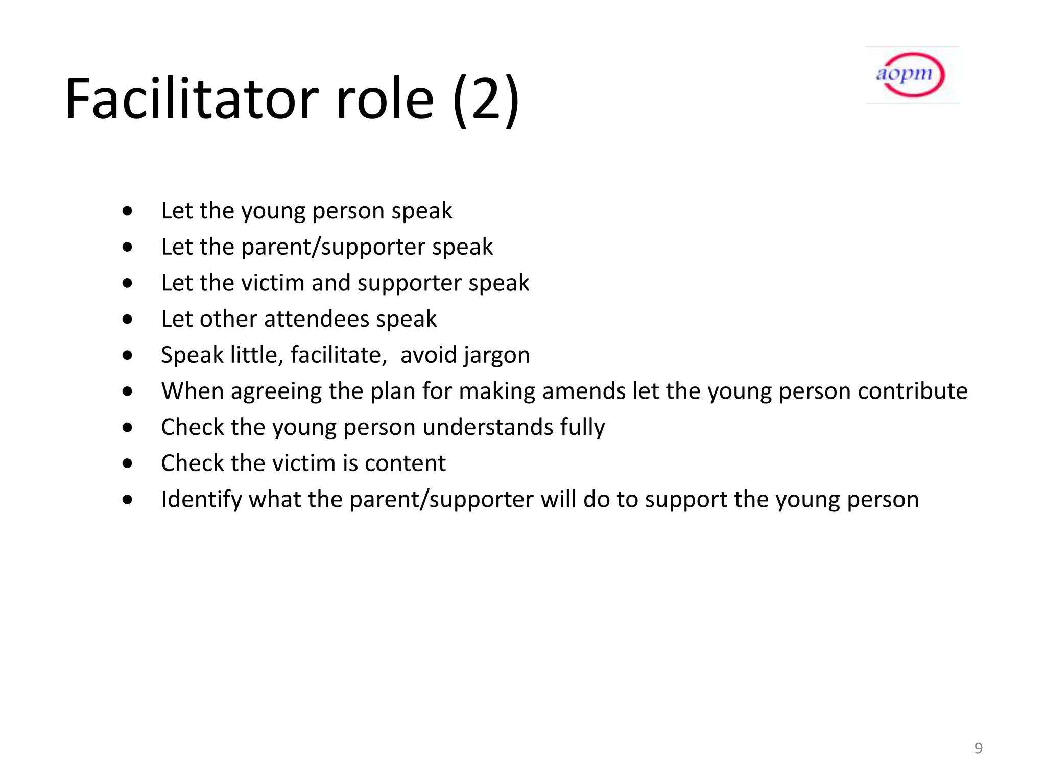 Facilitator role (2)
    Let the young person speak
    Let the parent/supporter speak
    Let the victim and supporter speak
    Let other attendees speak
    Speak little, facilitate, avoid jargon
    When agreeing the plan for making amends let the young person contribute
    Check the young person understands fully
    Check the victim is content
    Identify what the parent/supporter will do to support the young person




                                                                               9
 