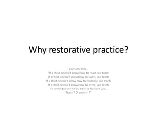Why restorative practice?
Consider this..
“If a child doesn’t know how to read, we teach
If a child doesn’t know how to swim, we teach
If a child doesn’t know how to multiply, we teach
If a child doesn’t know how to drive, we teach
If a child doesn’t know how to behave we …
Teach? Or punish?”
 