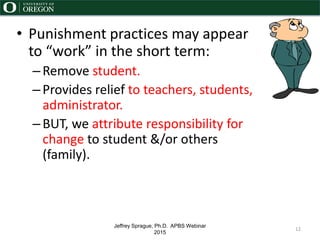 Jeffrey Sprague, Ph.D. APBS Webinar
2015
• Punishment practices may appear
to “work” in the short term:
–Remove student.
–Provides relief to teachers, students,
administrator.
–BUT, we attribute responsibility for
change to student &/or others
(family).
12
 