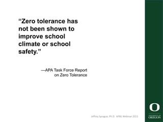 “Zero tolerance has
not been shown to
improve school
climate or school
safety.”
—APA Task Force Report
on Zero Tolerance
Jeffrey Sprague, Ph.D. APBS Webinar 2015 15
 