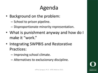 Agenda
• Background on the problem:
– School to prison pipeline.
– Disproportionate minority representation.
• What is punishment anyway and how do I
make it “work.”
• Integrating SWPBIS and Restorative
Practices:
– Improving school climate.
– Alternatives to exclusionary discipline.
Jeffrey Sprague, Ph.D. APBS Webinar 2015 2
 