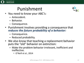 Punishment
• You need to know your ABC’s:
– Antecedent.
– Behavior.
– Consequence.
• Punishment involves providing a consequence that
reduces the future probability of a behavior:
– Consequence.
– Reduced probability.
• We also know that teaching a replacement behavior
puts the “old” behavior on extinction:
– Make the problem behavior irrelevant, inefficient and
ineffective.
• O’Neill et al., 2014
Jeffrey Sprague, Ph.D. APBS Webinar 2015 23
 