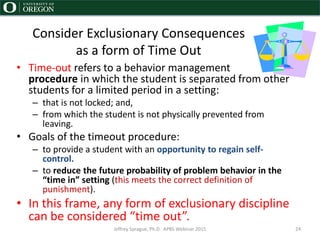 Consider Exclusionary Consequences
as a form of Time Out
• Time-out refers to a behavior management
procedure in which the student is separated from other
students for a limited period in a setting:
– that is not locked; and,
– from which the student is not physically prevented from
leaving.
• Goals of the timeout procedure:
– to provide a student with an opportunity to regain self-
control.
– to reduce the future probability of problem behavior in the
“time in” setting (this meets the correct definition of
punishment).
• In this frame, any form of exclusionary discipline
can be considered “time out”.
Jeffrey Sprague, Ph.D. APBS Webinar 2015 24
 
