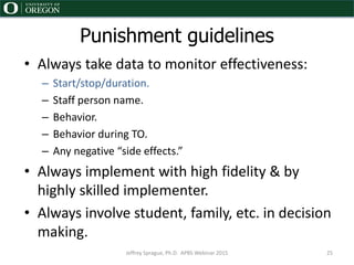 • Always take data to monitor effectiveness:
– Start/stop/duration.
– Staff person name.
– Behavior.
– Behavior during TO.
– Any negative “side effects.”
• Always implement with high fidelity & by
highly skilled implementer.
• Always involve student, family, etc. in decision
making.
Punishment guidelines
Jeffrey Sprague, Ph.D. APBS Webinar 2015 25
 