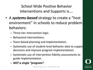 School Wide Positive Behavior
Interventions and Supports is….
• A systems-based strategy to create a “host
environment” in schools to reduce problem
behaviors:
– Three-tier intervention logic.
– Behavioral interventions.
– Team-based planning and implementation.
– Systematic use of student-level behavior data to support
decisions and improve program implementation.
– Systematic use of intervention fidelity assessments to
guide implementation.
– NOT a single “program”.
Jeffrey Sprague, Ph.D. APBS Webinar 2015 26
 