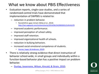 What we know about PBIS Effectiveness
• Evaluation reports, single-case studies, and a series of
randomized control trials have demonstrated that
implementation of SWPBIS is related to:
– reduction in problem behavior.
• Racial/ethnic gaps remain (Skiba et al., 2014)
http://aer.sagepub.com/content/early/2014/06/24/0002831214541670
– improved academic performance.
– improved perception of school safety.
– improved staff retention.
– improved organizational health of schools.
– reduction in bullying behaviors.
– increased social emotional competence of students.
• Horner, Sugai, & Anderson, 2010).
• There is relatively strong evidence that direct instruction of
behavior school-wide, in small groups and individually within a
function-based behavior plan has a positive impact on problem
behavior.
– Dunlap, Iovannone, Wilson, Kincaid, & Strain, 2010;
Jeffrey Sprague, Ph.D. APBS Webinar 2015 27
 