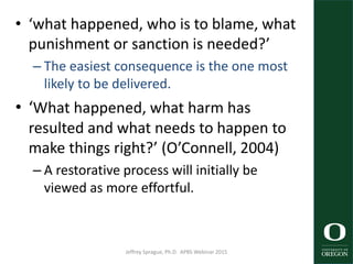• ‘what happened, who is to blame, what
punishment or sanction is needed?’
– The easiest consequence is the one most
likely to be delivered.
• ‘What happened, what harm has
resulted and what needs to happen to
make things right?’ (O’Connell, 2004)
– A restorative process will initially be
viewed as more effortful.
Jeffrey Sprague, Ph.D. APBS Webinar 2015 29
 
