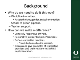 Background
• Why do we need to do it this way?
– Discipline inequities.
• Race/ethnicity, gender, sexual orientation.
– School to prison pipeline.
– Teacher support.
• How can we make a difference?
• Culturally responsive SWPBIS.
• Restorative justice/discipline/practices.
• Define restorative practices.
– Provide background on the approach.
• Discuss and give examples of restorative
practices and their relation to SWPBIS
implementation.
Jeffrey Sprague, Ph.D. APBS Webinar 2015 3
 