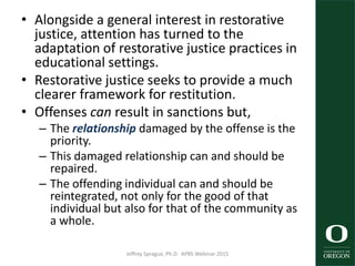 • Alongside a general interest in restorative
justice, attention has turned to the
adaptation of restorative justice practices in
educational settings.
• Restorative justice seeks to provide a much
clearer framework for restitution.
• Offenses can result in sanctions but,
– The relationship damaged by the offense is the
priority.
– This damaged relationship can and should be
repaired.
– The offending individual can and should be
reintegrated, not only for the good of that
individual but also for that of the community as
a whole.
Jeffrey Sprague, Ph.D. APBS Webinar 2015 30
 