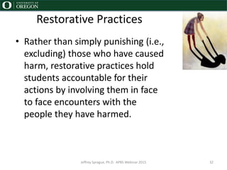 Restorative Practices
• Rather than simply punishing (i.e.,
excluding) those who have caused
harm, restorative practices hold
students accountable for their
actions by involving them in face
to face encounters with the
people they have harmed.
Jeffrey Sprague, Ph.D. APBS Webinar 2015 32
 