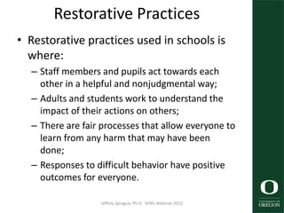 Restorative Practices
• Restorative practices used in schools is
where:
– Staff members and pupils act towards each
other in a helpful and nonjudgmental way;
– Adults and students work to understand the
impact of their actions on others;
– There are fair processes that allow everyone to
learn from any harm that may have been
done;
– Responses to difficult behavior have positive
outcomes for everyone.
Jeffrey Sprague, Ph.D. APBS Webinar 2015 33
 