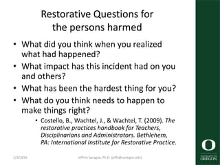 Restorative Questions for
the persons harmed
• What did you think when you realized
what had happened?
• What impact has this incident had on you
and others?
• What has been the hardest thing for you?
• What do you think needs to happen to
make things right?
• Costello, B., Wachtel, J., & Wachtel, T. (2009). The
restorative practices handbook for Teachers,
Disciplinarians and Administrators. Bethlehem,
PA: International Institute for Restorative Practice.
2/3/2016 Jeffrey Sprague, Ph.D. (jeffs@uoregon.edu)
 
