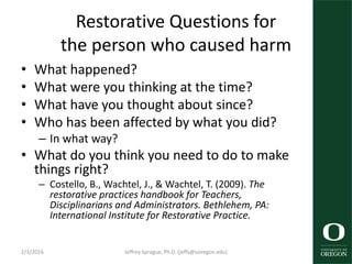 Restorative Questions for
the person who caused harm
• What happened?
• What were you thinking at the time?
• What have you thought about since?
• Who has been affected by what you did?
– In what way?
• What do you think you need to do to make
things right?
– Costello, B., Wachtel, J., & Wachtel, T. (2009). The
restorative practices handbook for Teachers,
Disciplinarians and Administrators. Bethlehem, PA:
International Institute for Restorative Practice.
2/3/2016 Jeffrey Sprague, Ph.D. (jeffs@uoregon.edu)
 
