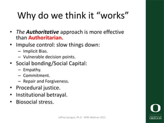 Why do we think it “works”
• The Authoritative approach is more effective
than Authoritarian.
• Impulse control: slow things down:
– Implicit Bias.
– Vulnerable decision points.
• Social bonding/Social Capital:
– Empathy.
– Commitment.
– Repair and Forgiveness.
• Procedural justice.
• Institutional betrayal.
• Biosocial stress.
Jeffrey Sprague, Ph.D. APBS Webinar 2015 39
 