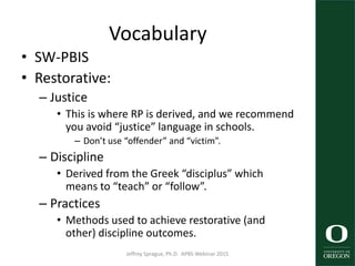 Vocabulary
• SW-PBIS
• Restorative:
– Justice
• This is where RP is derived, and we recommend
you avoid “justice” language in schools.
– Don’t use “offender” and “victim”.
– Discipline
• Derived from the Greek “disciplus” which
means to “teach” or “follow”.
– Practices
• Methods used to achieve restorative (and
other) discipline outcomes.
Jeffrey Sprague, Ph.D. APBS Webinar 2015 4
 
