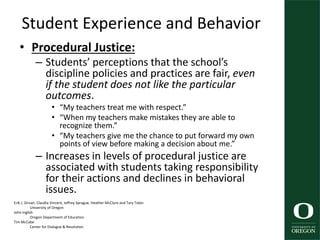 Student Experience and Behavior
• Procedural Justice:
– Students’ perceptions that the school’s
discipline policies and practices are fair, even
if the student does not like the particular
outcomes.
• “My teachers treat me with respect.”
• “When my teachers make mistakes they are able to
recognize them.”
• “My teachers give me the chance to put forward my own
points of view before making a decision about me.”
– Increases in levels of procedural justice are
associated with students taking responsibility
for their actions and declines in behavioral
issues.
Erik J. Girvan, Claudia Vincent, Jeffrey Sprague, Heather McClure and Tary Tobin
University of Oregon
John Inglish
Oregon Department of Education
Tim McCabe
Center for Dialogue & Resolution
43
 