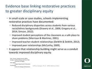 Evidence base linking restorative practices
to greater disciplinary equity
• In small-scale or case studies, schools implementing
restorative practices have documented:
• Reduced disciplinary disparities across students from various
racial/ethnic backgrounds (Dravery et al., 2006; Gregory et al.,
2014; Simson, 2012).
• Improved student perceptions of the classroom as a safe place to
share problems (Morrison & Martinez, 2001).
• Improved teacher-student relationships (DeWitt & DeWitt, 2012).
• Improved peer relationships (McCarthy, 2009).
• It appears that relationship building might serve as a conduit
towards improved disciplinary equity.
51Erik J. Girvan, Claudia Vincent, Jeffrey
Sprague, Heather McClure and Tary Tobin
University of Oregon
John Inglish
Oregon Department of Education
Tim McCabe
Center for Dialogue & Resolution
Jeffrey Sprague, Ph.D. APBS Webinar 2015
 