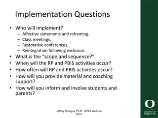 Jeffrey Sprague, Ph.D. APBS Webinar
2015
Implementation Questions
• Who will implement?
– Affective statements and reframing.
– Class meetings.
– Restorative conferences.
– Reintegration following exclusion.
• What is the “scope and sequence?”
• When will the RP and PBIS activities occur?
• How often will RP and PBIS activities occur?
• How will you provide material and coaching
support?
• How will you inform and involve students and
parents?
56
 