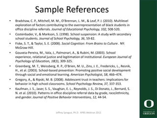 Sample References
• Bradshaw, C. P., Mitchell, M. M., O’Brennan, L. M., & Leaf, P. J. (2010). Multilevel
exploration of factors contributing to the overrepresentation of black students in
office discipline referrals. Journal of Educational Psychology, 102, 508-520.
• Costenbader, V., & Markson, S. (1998). School suspension: A study with secondary
school students. Journal of School Psychology, 36, 59-82.
• Fiske, S. T., & Taylor, S. E. (2008). Social Cognition: From Brains to Culture. NY:
McGraw-Hill.
• Gouveia-Pereira, M., Vala, J., Palmonari, A., & Rubini, M. (2003). School
experience, relational justice and legitimation of institutional. European Journal of
Psychology of Education, 18(3), 309-325.
• Greenberg, M. T., Weissberg, R. P., O’Brien, M. U., Zins, J. E., Fredericks, L., Resnik,
H., et al. (2003). School-based prevention: Promoting positive social development
through social and emotional learning. American Psychologist, 58, 466–474.
• Gregory, A., & Ripski, M. B. (2008). Adolescent trust in teachers: Implications for
behavior in high school classrooms. School Psychology Review, 37, 337-353.
• Kaufman, J. S., Jaser, S. S., Vaughan, E. L., Reynolds, J. S., Di Donato, J., Bernard, S.
N. et al. (2010). Patterns in office discipline referral data by grade, race/ethnicity,
and gender. Journal of Positive Behavior Interventions, 12, 44-54.
Jeffrey Sprague, Ph.D. APBS Webinar 2015 59
 
