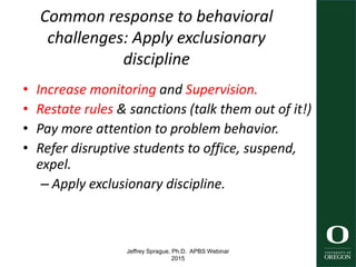 Jeffrey Sprague, Ph.D. APBS Webinar
2015
Common response to behavioral
challenges: Apply exclusionary
discipline
• Increase monitoring and Supervision.
• Restate rules & sanctions (talk them out of it!)
• Pay more attention to problem behavior.
• Refer disruptive students to office, suspend,
expel.
– Apply exclusionary discipline.
6
 