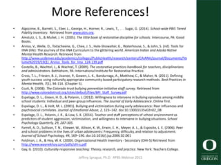More References!
• Algozzine, B., Barrett, S., Eber, L., George, H., Horner, R., Lewis, T., . . . Sugai, G. (2014). School-wide PBIS Tiered
Fidelity Inventory. Retrieved from www.pbis.org.
• Amstutz, L. S., & Mullet, J. H. (2005). The little book of restorative discipline for schools. Intercourse, PA: Good
Books.
• Arviso, V., Welle, D., Todacheene, G., Chee, J. S., Hale-Showalter, G., Waterhouse, S., & John, S. (nd). Tools for
IINA (life): The journey of the IINA Curriculum to the glittering world. American Indian and Alaska Native
Mental Health Research. Retrieved from
http://www.ucdenver.edu/academics/colleges/PublicHealth/research/centers/CAIANH/journal/Documents/Vo
lume%2019/19(1)_Arviso_Tools_for_Iina_124-139.pdf
• Costello, B., Wachtel, J., & Wachtel, T. (2009). The restorative practices handbook for teachers, disciplinarians
and administrators. Bethlehem, PA: International Institute for Restorative Practice.
• Cross, T. L., Friesen, B. J., Jivanee, P., Gowen, L. K., Bandurraga, A., Matthew, C., & Maher, N. (2011). Defining
youth success using culturally appropriate community-based participatory research methods. Best Practices in
Mental Health, 7(1), 94-114. (Chapter 5).
• Csuti, N. (2008). The Colorado trust bullying prevention initiative staff survey. Retrieved from
http://www.coloradotrust.org/sites/default/files/BPI_Staff_Survey.pdf
• Espelage, D. L., Green, H. D., & Polanin, J. (2012). Willingness to intervene in bullying episodes among middle
school students: Individual and peer-group influences. The Journal of Early Adolescence. Online first.
• Espelage, D. L., & Holt, M. L. (2001). Bullying and victimization during early adolescence: Peer influences and
psychosocial correlates. Journal of Emotional Abuse, 2, 123–142. doi:10.1300/J135v02n02_08
• Espelage, D. L., Polanin, J. R., & Low, S. K. (2014). Teacher and staff perceptions of school environment as
predictors of student aggression, victimization, and willingness to intervene in bullying situations. School
Psychology Quarterly, 29, 287-305.
• Farrell, A. D., Sullivan, T. N., Kliewer, W., Allison, K. W., Erwin, E. H., Meyer, A. L., & Esposito, L. E. (2006). Peer
and school problems in the lives of urban adolescents: Frequency, difficulty, and relation to adjustment.
Journal of School Psychology, 44, 169–190. doi:10.1016/j.jsp.2006.02.001
• Feldman, J. A., & Hoy, W. K. (2000). Organizational Health Inventory - Secondary (OHI-S) Retrieved from
http://www.waynekhoy.com/pdfs/ohi-s.pdf
• Gay, G. (2010). Culturally responsive teaching: Theory, research, and practice. New York: Teachers College.
Jeffrey Sprague, Ph.D. APBS Webinar 2015 61
 