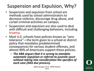 Jeffrey Sprague, Ph.D. APBS Webinar
2015
Suspension and Expulsion, Why?
• Suspension and expulsion from school are
methods used by school administrators to
decrease violence, discourage drug abuse, and
curtail criminal activities on campus.
• Suspension and expulsion are also used to deal
with difficult and challenging behaviors, including
truancy.
• Most U.S. schools have policies known as “zero
tolerance”—the term given to a school or district
policy that mandates predetermined
consequences for various student offenses, and
almost 90% of Americans support these policies.
– The ABA argues that it is wrong to mandate
automatic expulsion or referral to juvenile court
without taking into consideration the specifics of
each case (AKA due process).
7
 