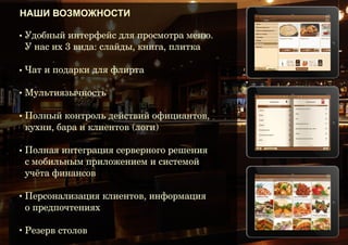 Маркетинг

Маркетинговая составляющая электронного меню безгранична:
любопытство и восторг гостей, реклама блюд и PR-акций, сведения о
банкетных мероприятиях и планируемых концертах, других ресторанах
и проектах компании, развлекательные приложения и интернет для
клиентов – все это способно генерировать дополнительный доход.

 