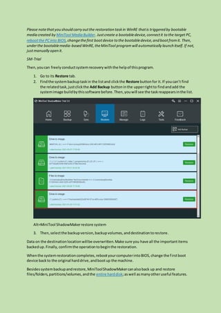 Please notethatyou should carry outthe restoration taskin WinRE thatis triggered by bootable
media created by MiniTool Media Builder. Justcreate a bootabledevice,connectit to the target PC,
rebootthe PCinto BIOS,changethefirst bootdevice to the bootabledevice,and bootfromit. Then,
underthe bootablemedia-based WinRE,theMiniTool programwill automatically launch itself.If not,
justmanually open it.
SM-Trial
Then,youcan freely conductsystemrecovery withthe helpof thisprogram.
1. Go to its Restore tab.
2. Findthe systembackuptaskin the listand clickthe Restore buttonfor it.If youcan’t find
the relatedtask,justclickthe Add Backup buttoninthe upperrightto findandadd the
systemimage buildbythissoftware before.Then,youwill see the taskreappearsinthe list.
Alt=MiniTool ShadowMakerrestore system
3. Then,selectthe backupversion,backupvolumes,anddestinationtorestore.
Data on the destinationlocationwillbe overwritten.Make sure you have all the importantitems
backedup.Finally,confirmthe operationtobeginthe restoration.
Whenthe systemrestorationcompletes,rebootyourcomputerintoBIOS,change the firstboot
device backto the original harddrive,andbootup the machine.
Besidessystembackupandrestore,MiniToolShadowMakercanalsoback up and restore
files/folders,partitions/volumes,andthe entire harddisk;aswell asmanyotheruseful features.
 