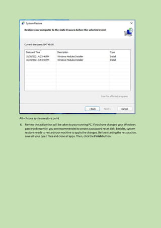 Alt=choose systemrestore point
6. Reviewthe actionthatwill be takentoyourrunningPC.If youhave changedyour Windows
passwordrecently,youare recommendedtocreate a passwordresetdisk.Besides,system
restore needstorestartyour machine toapplythe changes.Before startingthe restoration,
save all your openfilesandclose all apps. Then,clickthe Finishbutton.
 