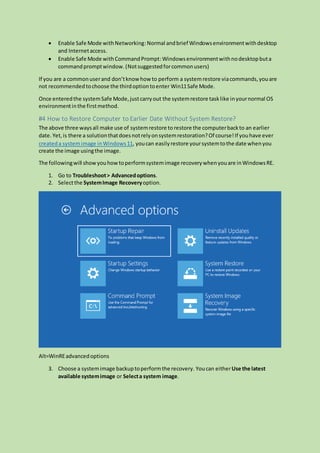  Enable Safe Mode withNetworking:Normal andbrief Windowsenvironmentwithdesktop
and Internetaccess.
 Enable Safe Mode withCommandPrompt:Windowsenvironmentwithnodesktopbuta
commandpromptwindow.(Notsuggestedforcommonusers)
If you are a commonuserand don’tknow how to perform a systemrestore viacommands,youare
not recommendedtochoose the thirdoptiontoenter Win11Safe Mode.
Once enteredthe systemSafe Mode,justcarryout the systemrestore tasklike inyournormal OS
environmentinthe firstmethod.
#4 How to Restore Computer to Earlier Date Without System Restore?
The above three waysall make use of systemrestore to restore the computerbackto an earlier
date.Yet,is there a solutionthatdoesnotrelyonsystemrestoration?Of course!If youhave ever
createda systemimage inWindows11, youcan easilyrestore yoursystemtothe date whenyou
create the image usingthe image.
The followingwill showyouhowtoperformsystemimage recoverywhenyouare inWindowsRE.
1. Go to Troubleshoot> Advancedoptions.
2. Selectthe SystemImage Recoveryoption.
Alt=WinREadvancedoptions
3. Choose a systemimage backuptoperformthe recovery. Youcan eitherUse the latest
available systemimage or Selecta system image.
 
