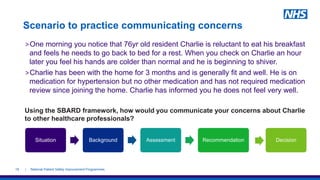 Scenario to practice communicating concerns
>One morning you notice that 76yr old resident Charlie is reluctant to eat his breakfast
and feels he needs to go back to bed for a rest. When you check on Charlie an hour
later you feel his hands are colder than normal and he is beginning to shiver.
>Charlie has been with the home for 3 months and is generally fit and well. He is on
medication for hypertension but no other medication and has not required medication
review since joining the home. Charlie has informed you he does not feel very well.
Using the SBARD framework, how would you communicate your concerns about Charlie
to other healthcare professionals?
| National Patient Safety Improvement Programmes18
Situation Background Assessment Recommendation Decision
 