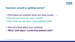 Exercise: unwell or getting worse?
>Think about an occasion when you were unwell……
>How did you know you were unwell?
>How could you tell when it was getting worse?
> Now let’s think about your residents.
> What “soft signs” could they present with?
| National Patient Safety Improvement Programmes6
 