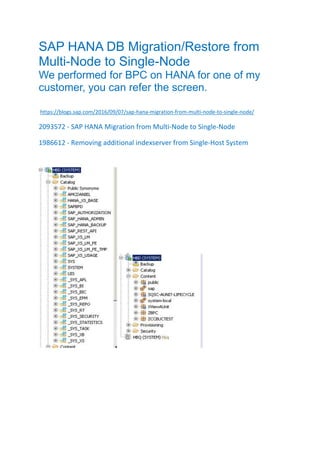 SAP HANA DB Migration/Restore from
Multi-Node to Single-Node
We performed for BPC on HANA for one of my
customer, you can refer the screen.
https://blogs.sap.com/2016/09/07/sap-hana-migration-from-multi-node-to-single-node/
2093572 - SAP HANA Migration from Multi-Node to Single-Node
1986612 - Removing additional indexserver from Single-Host System
 