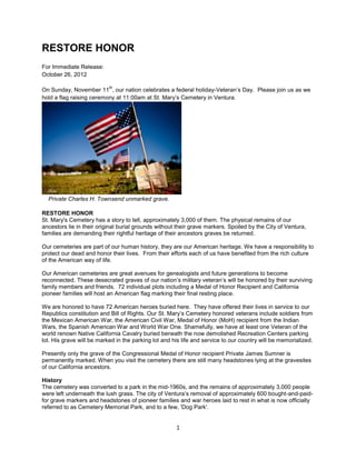 RESTORE HONOR
For Immediate Release:
October 26, 2012

                           th
On Sunday, November 11 , our nation celebrates a federal holiday-Veteran’s Day. Please join us as we
hold a flag raising ceremony at 11:00am at St. Mary’s Cemetery in Ventura.




  Private Charles H. Townsend unmarked grave.

RESTORE HONOR
St. Mary's Cemetery has a story to tell, approximately 3,000 of them. The physical remains of our
ancestors lie in their original burial grounds without their grave markers. Spoiled by the City of Ventura,
families are demanding their rightful heritage of their ancestors graves be returned.

Our cemeteries are part of our human history, they are our American heritage. We have a responsibility to
protect our dead and honor their lives. From their efforts each of us have benefited from the rich culture
of the American way of life.

Our American cemeteries are great avenues for genealogists and future generations to become
reconnected. These desecrated graves of our nation’s military veteran’s will be honored by their surviving
family members and friends. 72 individual plots including a Medal of Honor Recipient and California
pioneer families will host an American flag marking their final resting place.

We are honored to have 72 American heroes buried here. They have offered their lives in service to our
Republics constitution and Bill of Rights. Our St. Mary’s Cemetery honored veterans include soldiers from
the Mexican American War, the American Civil War, Medal of Honor (MoH) recipient from the Indian
Wars, the Spanish American War and World War One. Shamefully, we have at least one Veteran of the
world renown Native California Cavalry buried beneath the now demolished Recreation Centers parking
lot. His grave will be marked in the parking lot and his life and service to our country will be memorialized.

Presently only the grave of the Congressional Medal of Honor recipient Private James Sumner is
permanently marked. When you visit the cemetery there are still many headstones lying at the gravesites
of our California ancestors.

History
The cemetery was converted to a park in the mid-1960s, and the remains of approximately 3,000 people
were left underneath the lush grass. The city of Ventura’s removal of approximately 600 bought-and-paid-
for grave markers and headstones of pioneer families and war heroes laid to rest in what is now officially
referred to as Cemetery Memorial Park, and to a few, 'Dog Park'.


                                                      1
 