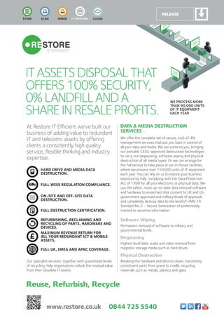ItaSSetSDISPoSaLthat
offerS100%SeCUrItY,
0%LaNDfILLaNDa
ShareINreSaLeProfItS.
at restore It efﬁcient we’ve built our
business of adding value to redundant
It and telecoms assets by offering
clients a consistently high quality
service, ﬂexible thinking and industry
expertise.
WE PROCESS MORE
THAN 90,000 UNITS
OF IT EQUIPMENT
EACH YEAR
HarD DriVe anD meDia Data
Destruction.
Full Weee regulation comPliance.
on-site anD oFF-site Data
Destruction.
Full Destruction certiFication.
reFurBisHing, reclaiming anD
recYcling oF Parts, HarDWare anD
DeVices.
maXimum reVenue return For
all Your reDunDant ict & moBile
assets.
Full uK, emea anD aPac coVerage.
DATA & MEDIA DESTRUCTION
SERVICES
We offer the complete set of secure, end-of-life
management services that put you back in control of
all your data and media. We can come to you, bringing
our portable CESG-approved destruction technologies
to carry out degaussing, software wiping and physical
destruction of all media types. Or we can arrange for
the full service to take place at our in-house facilities,
where we process over 150,000 units of IT equipment
each year. You can rely on us to reduce your business
exposure by fully complying with the Data Protection
Act of 1998 for all your electronic or physical data. We
use the safest, most up-to-date data removal software
and hardware to erase hard disk content to UK and US-
government approved and military levels of approval,
and completely destroy data to the level of HMG 1A
Standard No 5 – Secure Sanitization of protectively
marked or sensitive information.
Software Wiping
Permanent removal of software to military and
governmental levels.
Degaussing
Highest level date, audio and video removal from
magnetic storage media such as hard drives.
Physical Destruction
Breaking the hardware and devices down, harvesting
constituent parts from grave to cradle, recycling
materials such as metals, plastics and glass.
Reuse, Refurbish, Recycle
STORE SCAN SHRED IT DISPOSAL CLOUD
Our specialist services, together with guaranteed levels
of recycling, help organisations unlock the residual value
from their obsolete IT assets.
www.restore.co.uk 0844 725 5540
 