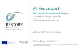 COST is supported by
The EU Framework Programme
Horizon 2020
This presentation is based upon work from COST Action RESTORE CA16114, supported by COST (European
Cooperation in Science and Technology).
Giulia Peretti, Carsten Druhmann
Regerenerativi Construction and Operation
Working package 3
Bolzano/Bozen, 15/03/2019
Working Group leader and vice
giulia.peretti@wernersobek.com
Ja
 