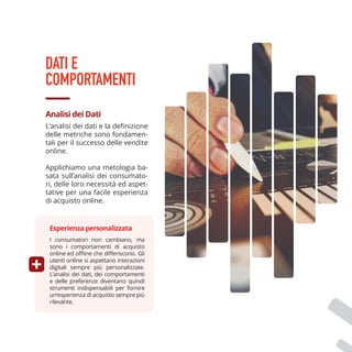 L’analisi dei dati e la definizione
delle metriche sono fondamen-
tali per il successo delle vendite
online.
Applichiamo una metologia ba-
sata sull’analisi dei consumato-
ri, delle loro necessità ed aspet-
tative per una facile esperienza
di acquisto online.
Analisi dei Dati
DATI E
COMPORTAMENTI
I consumatori non cambiano, ma
sono i comportamenti di acquisto
online ed offline che differiscono. Gli
utenti online si aspettano interazioni
digitali sempre più personalizzate.
L’analisi dei dati, dei comportamenti
e delle preferenze diventano quindi
strumenti indispensabili per fornire
un‘esperienza di acquisto sempre più
rilevante.
Esperienza personalizzata
 