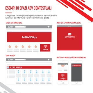ESEMPIDISPAZIADVCONTESTUALI
Categorie e scheda prodotto personalizzabili per influenzare
l’acquisto ed informare il cliente al momento giusto
SPAZIO ADV CONTESTUALE
SUPER
NEWSLETTER
NOTIFICHE E PROMO PERSONALIZZATE
ADV SU APP MOBILE E PROXIMITY MARKETING
300
x
250px
SUPER
1440x300px
SHOP IN SHOP
SUPER
IL TUO BRAND
 