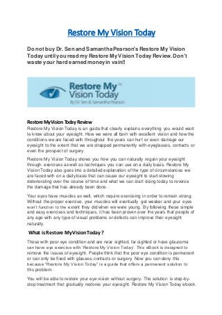 Restore My Vision Today
Do not buy Dr. Sen and SamanthaPearson's Restore My Vision
Todayuntil you read my Restore My Vision TodayReview.Don't
waste your hard earned moneyin vain!!
RestoreMyVision Today Review
Restore My Vision Today is an guide that clearly explains everything you would want
to know about your eyesight. How we were all born with excellent vision and how the
conditions we are faced with throughout the years can hurt or even damage our
eyesight to the extent that we are strapped permanently with eyeglasses, contacts or
even the prospect of surgery.
Restore My Vision Today shows you how you can naturally regain your eyesight
through exercises as well as techniques you can use on a daily basis. Restore My
Vision Today also goes into a detailed explanation of the type of circumstances we
are faced with on a daily basis that can cause our eyesight to start slowing
deteriorating over the course of time and what we can start doing today to reverse
the damage that has already been done.
Your eyes have muscles as well, which require exercising in order to remain strong.
Without the proper exercise, your muscles will eventually get weaker and your eyes
won’t function to the extent they did when we were young. By following these simple
and easy exercises and techniques, it has been proven over the years that people of
any age with any type of visual problems or defects can improve their eyesight
naturally.
What is Restore My VisionToday ?
Those with poor eye condition and are near sighted, far sighted or have glaucoma
can have eye exercise with ‘Restore My Vision Today’. This eBook is designed to
remove the issues of eyesight. People think that the poor eye condition is permanent
or can only be fixed with glasses, contacts or surgery. Now you can deny this
because “Restore My Vision Today” is a guide that offers a permanent solution to
this problem.
You will be able to restore your eye vision without surgery. The solution is step-by-
step treatment that gradually restores your eyesight. Restore My Vision Today ebook
 