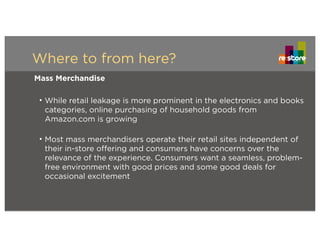 Where to from here?
Mass Merchandise
• While retail leakage is more prominent in the electronics and books
categories, online purchasing of household goods from
Amazon.com is growing
• Most mass merchandisers operate their retail sites independent of
their in-store offering and consumers have concerns over the
relevance of the experience. Consumers want a seamless, problem-
free environment with good prices and some good deals for
occasional excitement
 